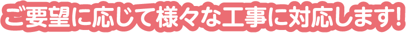 ご要望に応じて様々な工事に対応します!